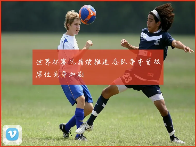 世界杯赛况持续推进 各队争夺晋级席位竞争加剧