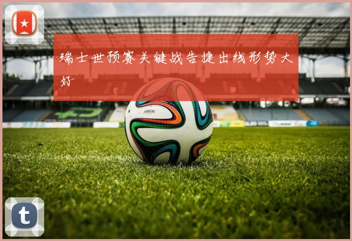 瑞士世预赛关键战告捷出线形势大好