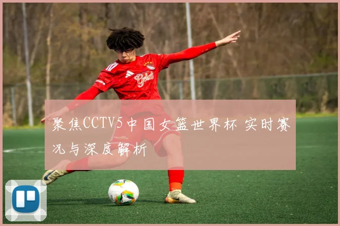 聚焦CCTV5中国女篮世界杯 实时赛况与深度解析