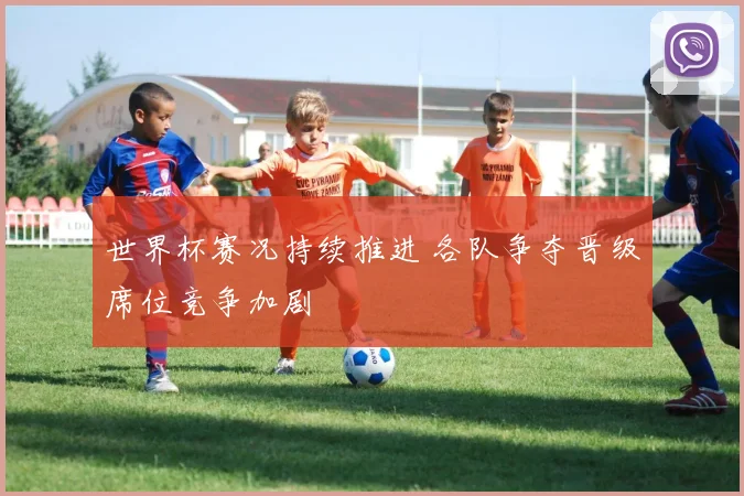 世界杯赛况持续推进 各队争夺晋级席位竞争加剧