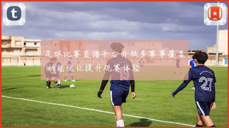 足球比赛直播平台升级多赛事覆盖 功能优化提升观赛体验