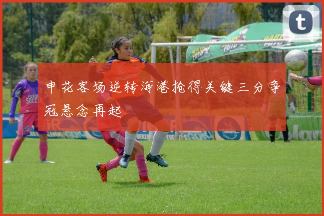 申花客场逆转海港抢得关键三分争冠悬念再起