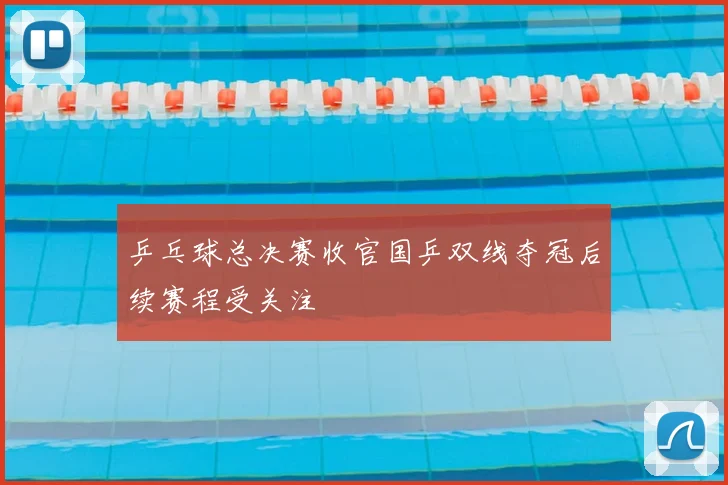 乒乓球总决赛收官国乒双线夺冠后续赛程受关注