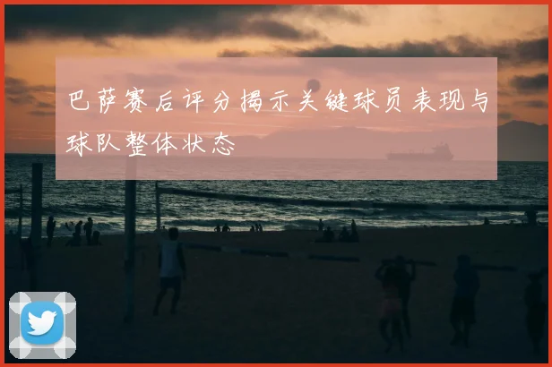 巴萨赛后评分揭示关键球员表现与球队整体状态
