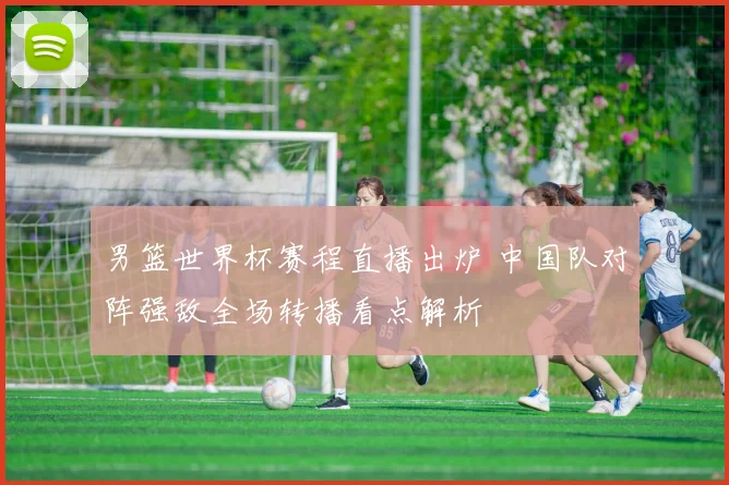 男篮世界杯赛程直播出炉 中国队对阵强敌全场转播看点解析