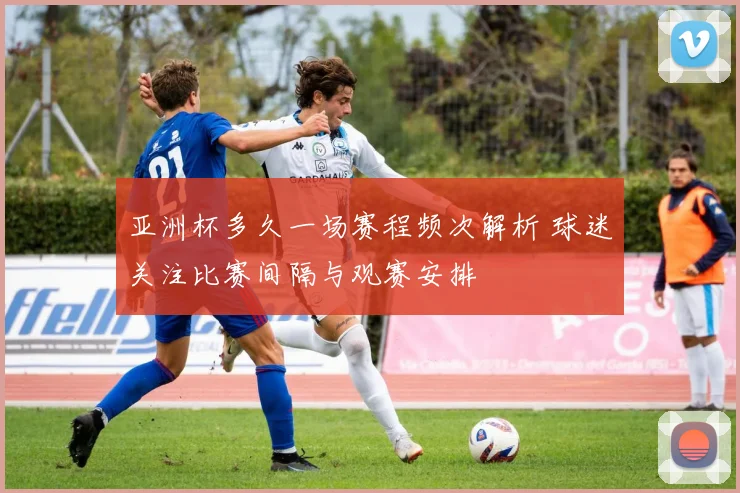 亚洲杯多久一场赛程频次解析 球迷关注比赛间隔与观赛安排