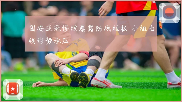 国安亚冠惨败暴露防线短板 小组出线形势承压