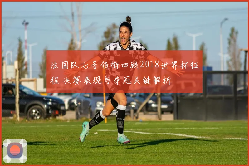 法国队七号领衔回顾2018世界杯征程 决赛表现与夺冠关键解析