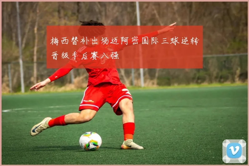 梅西替补出场迈阿密国际三球逆转晋级季后赛八强