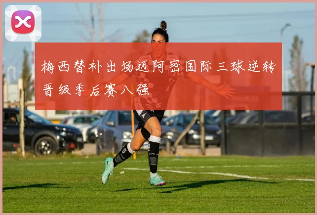 梅西替补出场迈阿密国际三球逆转晋级季后赛八强