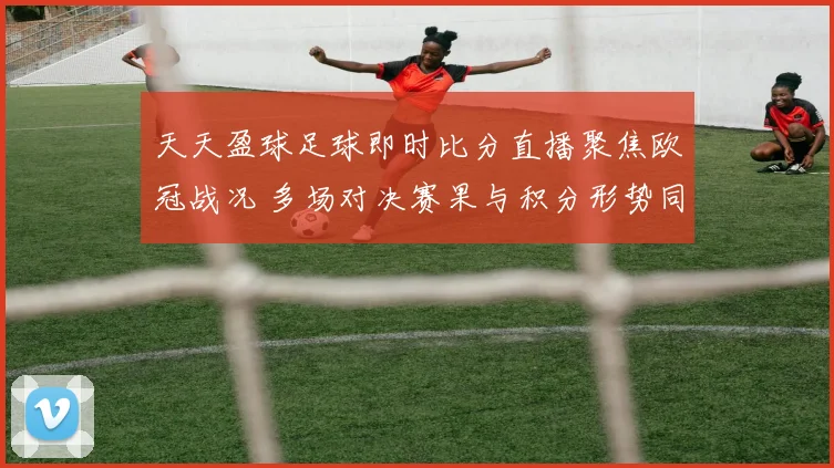 天天盈球足球即时比分直播聚焦欧冠战况 多场对决赛果与积分形势同步更新
