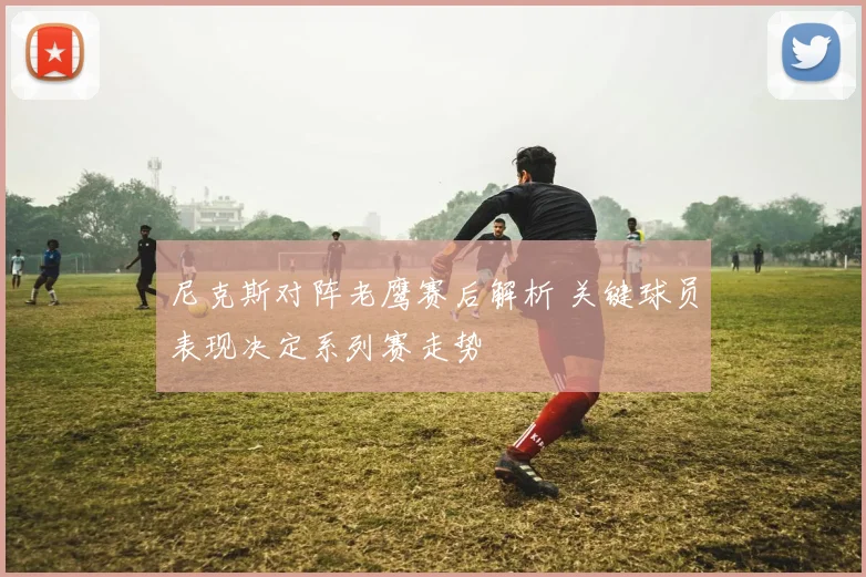 尼克斯对阵老鹰赛后解析 关键球员表现决定系列赛走势