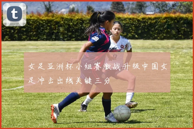 女足亚洲杯小组赛激战升级中国女足冲击出线关键三分