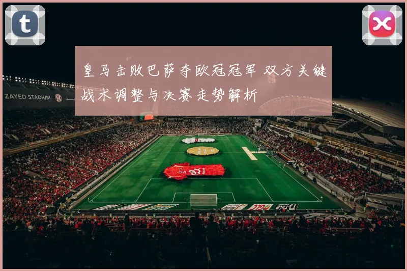 皇马击败巴萨夺欧冠冠军 双方关键战术调整与决赛走势解析