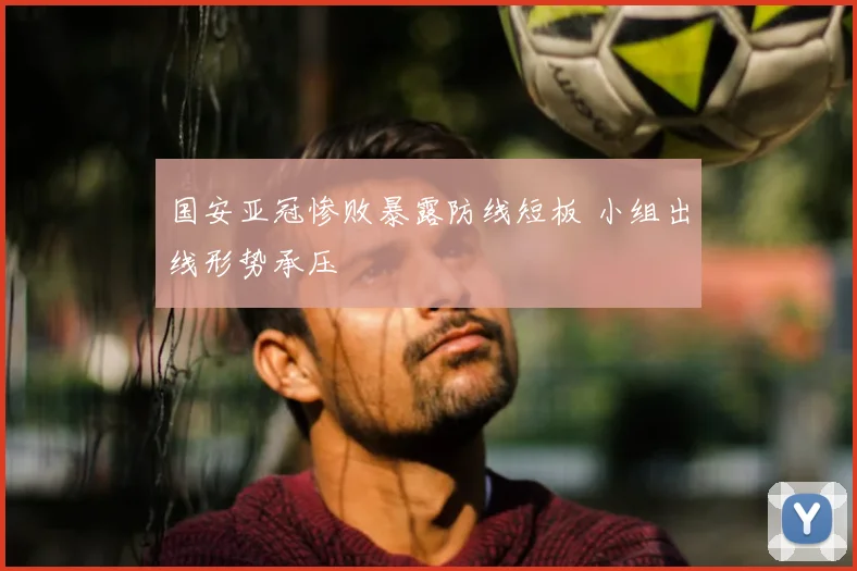 国安亚冠惨败暴露防线短板 小组出线形势承压
