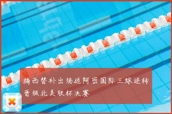 梅西替补出场迈阿密国际三球逆转晋级北美联杯决赛