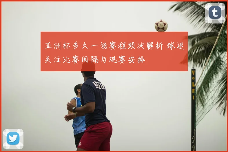 亚洲杯多久一场赛程频次解析 球迷关注比赛间隔与观赛安排