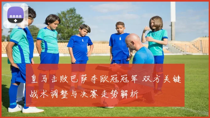 皇马击败巴萨夺欧冠冠军 双方关键战术调整与决赛走势解析