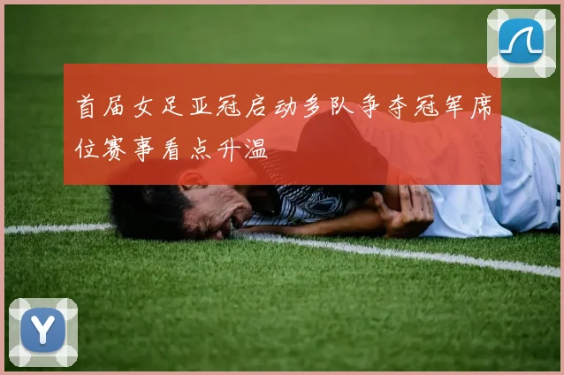 首届女足亚冠启动多队争夺冠军席位赛事看点升温