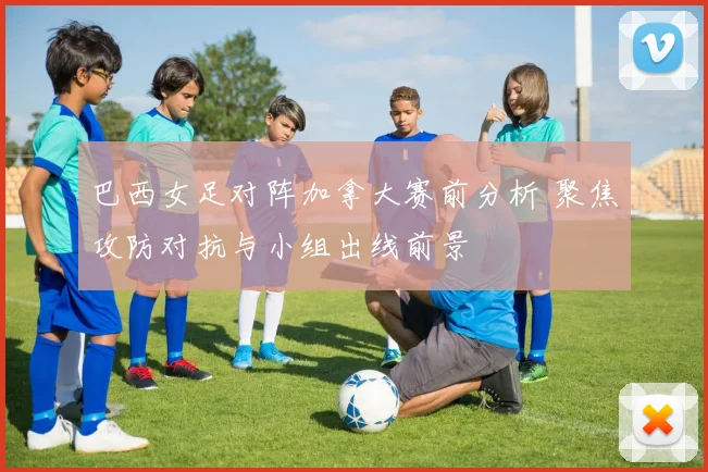 巴西女足对阵加拿大赛前分析 聚焦攻防对抗与小组出线前景