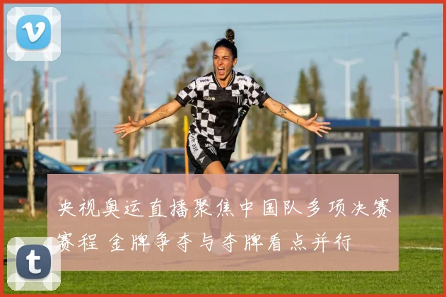 央视奥运直播聚焦中国队多项决赛赛程 金牌争夺与夺牌看点并行