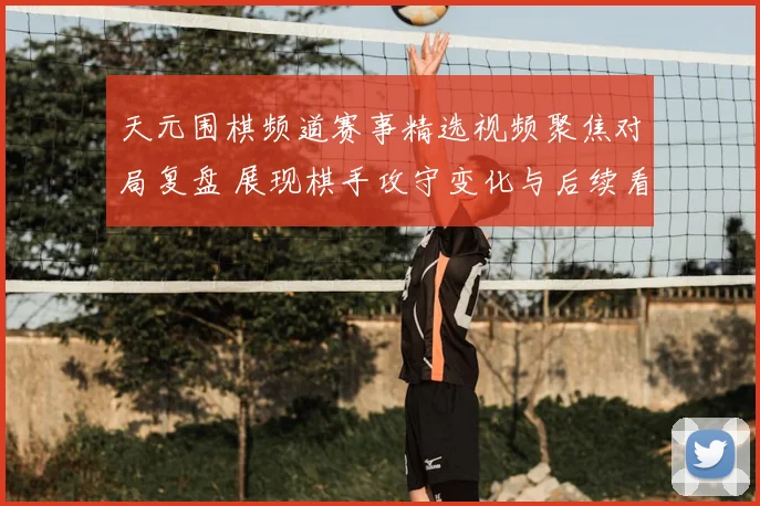 天元围棋频道赛事精选视频聚焦对局复盘 展现棋手攻守变化与后续看点