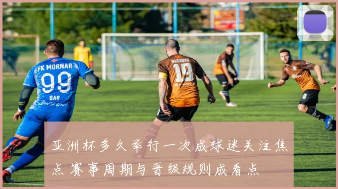 亚洲杯多久举行一次成球迷关注焦点 赛事周期与晋级规则成看点