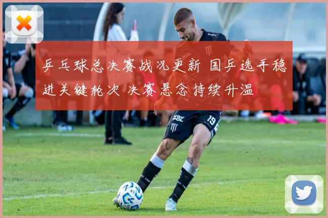 乒乓球总决赛战况更新 国乒选手稳进关键轮次 决赛悬念持续升温
