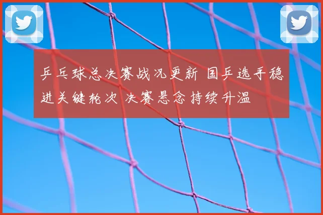 乒乓球总决赛战况更新 国乒选手稳进关键轮次 决赛悬念持续升温