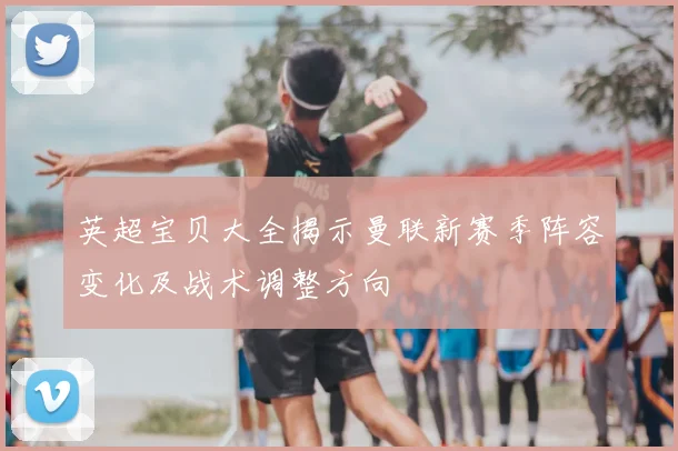 英超宝贝大全揭示曼联新赛季阵容变化及战术调整方向