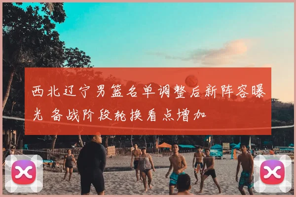 西北辽宁男篮名单调整后新阵容曝光 备战阶段轮换看点增加
