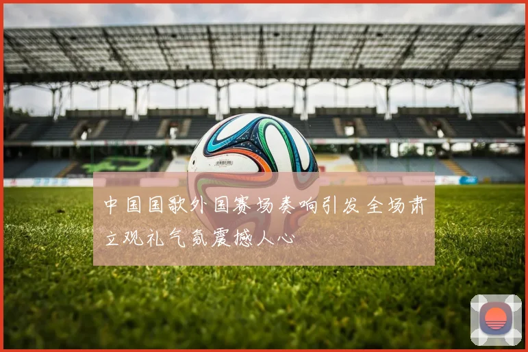 中国国歌外国赛场奏响引发全场肃立观礼气氛震撼人心