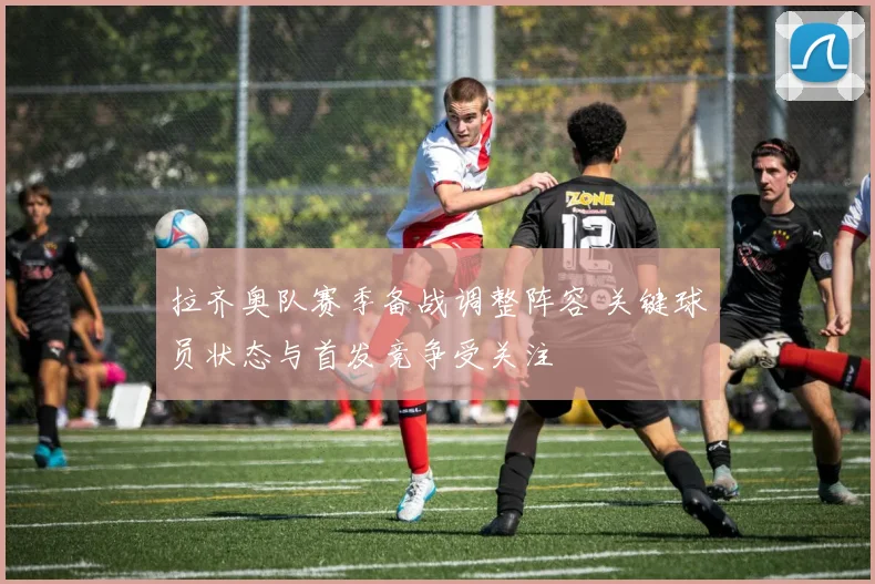 拉齐奥队赛季备战调整阵容 关键球员状态与首发竞争受关注