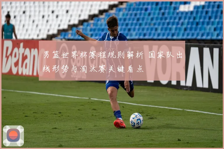 男篮世界杯赛程规则解析 国家队出线形势与淘汰赛关键看点