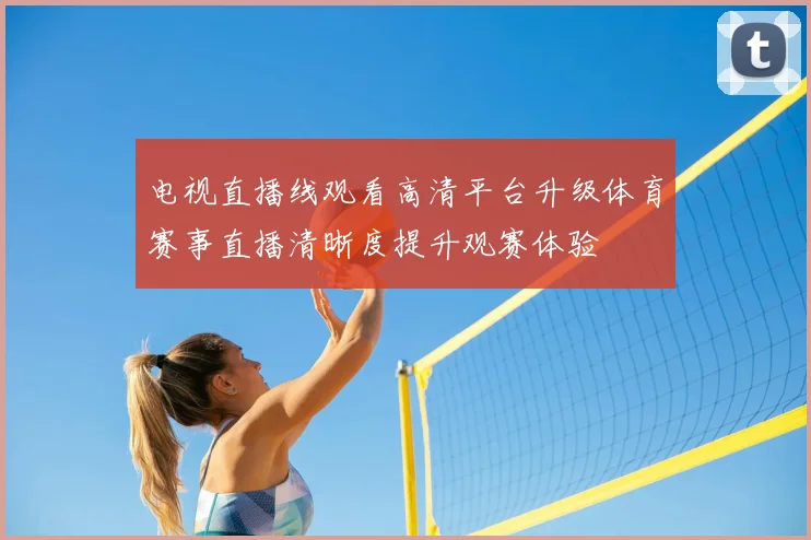 电视直播线观看高清平台升级体育赛事直播清晰度提升观赛体验