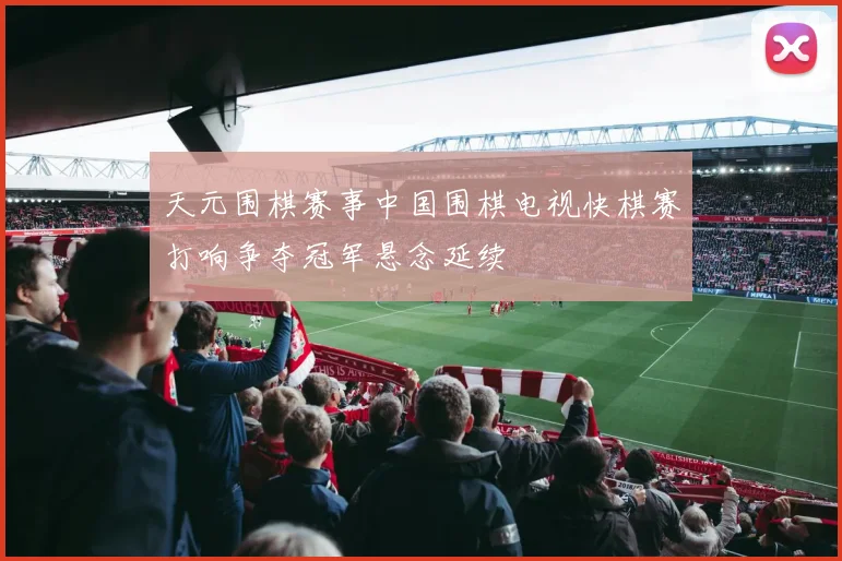 天元围棋赛事中国围棋电视快棋赛打响争夺冠军悬念延续