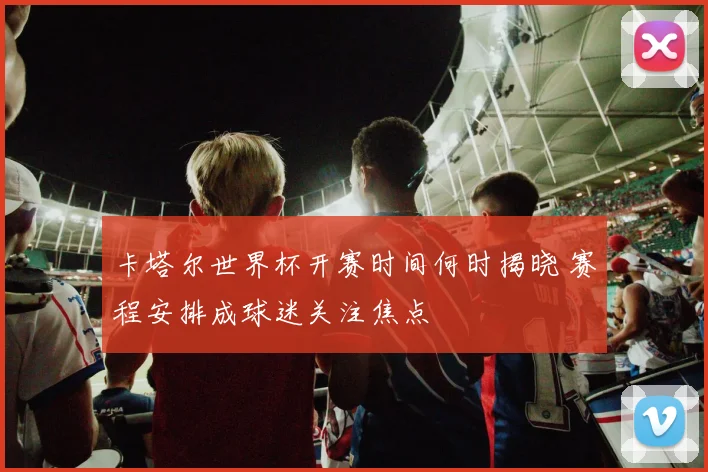 卡塔尔世界杯开赛时间何时揭晓 赛程安排成球迷关注焦点