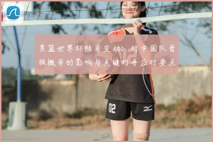 男篮世界杯赔率变动:对中国队晋级概率的影响与关键对手应对要点