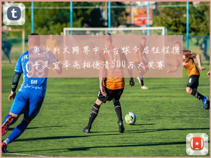 奥沙利文跨界中式台球今启征程携手吴宜泽亮相德清500万大奖赛