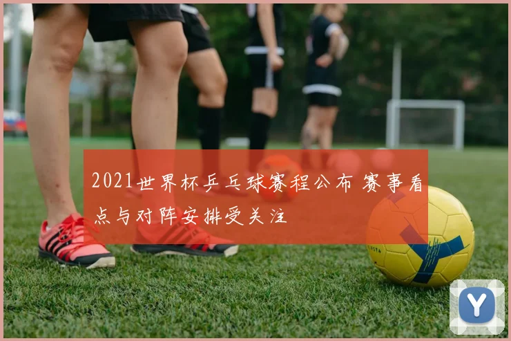 2021世界杯乒乓球赛程公布 赛事看点与对阵安排受关注