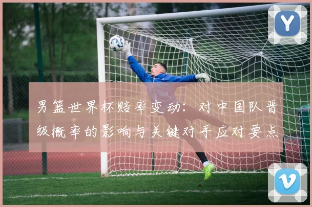 男篮世界杯赔率变动：对中国队晋级概率的影响与关键对手应对要点