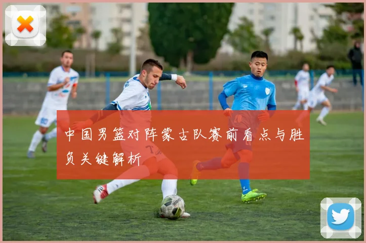中国男篮对阵蒙古队赛前看点与胜负关键解析