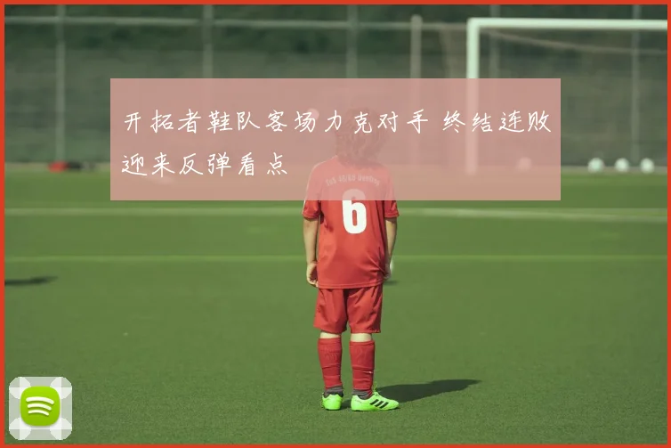 开拓者鞋队客场力克对手 终结连败迎来反弹看点