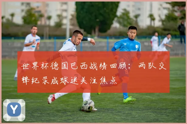 世界杯德国巴西战绩回顾：两队交锋纪录成球迷关注焦点